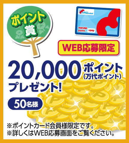 【ポイント賞】 WEB応募限定 20,000ポイント（万代ポイント）プレゼント! 50名様 ※ポイントカード会員様限定です。詳しくはWEB応募画面をご覧ください。