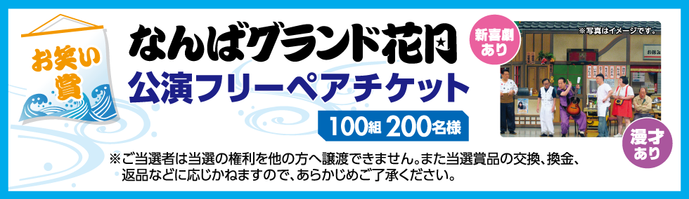 【お笑い賞】 なんばグランド花月 公演フリーペアチケット 100組200名様 新喜劇あり 漫才あり ※写真はイメージです。※ご当選者は当選の権利を他の方へ譲渡できません。また当選賞品の交換、換金、返品などに応じかねますので、あらかじめご了承ください。