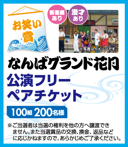 【お笑い賞】 なんばグランド花月 公演フリーペアチケット 100組200名様 新喜劇あり 漫才あり ※写真はイメージです。※ご当選者は当選の権利を他の方へ譲渡できません。また当選賞品の交換、換金、返品などに応じかねますので、あらかじめご了承ください。