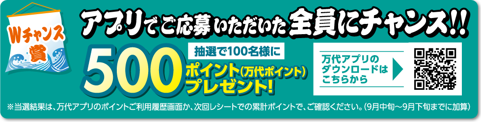 【Wチャンス賞】 アプリでご応募いただいた全員にチャンス!! 抽選100名様に500ポイント（万代ポイント）プレゼント! ※当選結果は、万代アプリのポイントご利用履歴画面か、次回レシートでの累計ポイントで、ご確認ください。（9月中旬～9月下旬までに加算） 万代アプリのダウンロードはこちらから