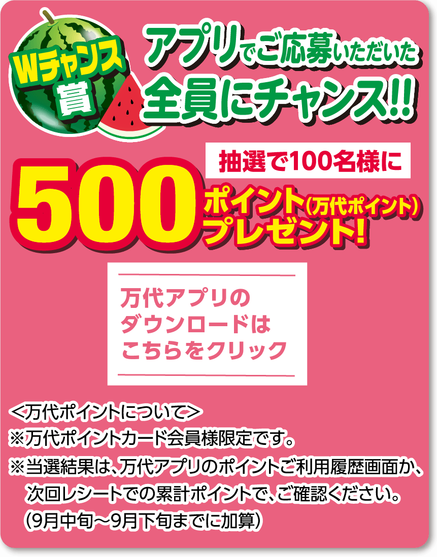 【Wチャンス賞】 アプリでご応募いただいた全員にチャンス!! 抽選100名様に500ポイント（万代ポイント）プレゼント! ＜万代ポイントについて＞ ※万代ポイントカード会員様限定です。 ※当選結果は、万代アプリのポイントご利用履歴画面か、次回レシートでの累計ポイントで、ご確認ください。（9月中旬～9月下旬までに加算） 万代アプリのダウンロードはこちらから